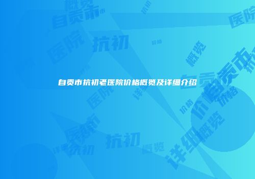 自贡市抗初老医院价格概览及详细介绍