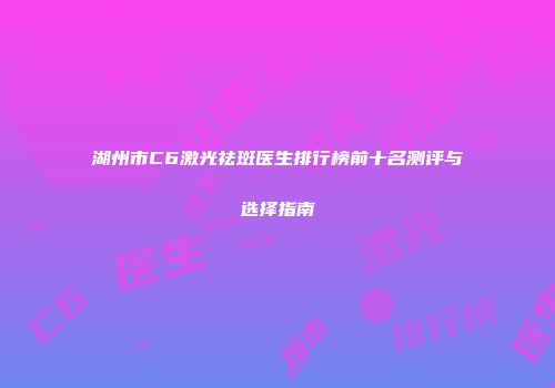 湖州市C6激光祛斑医生排行榜前十名测评与选择指南
