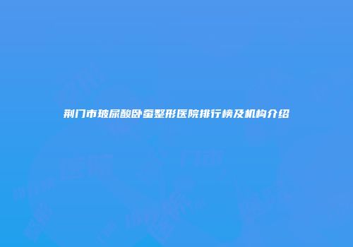 荆门市玻尿酸卧蚕整形医院排行榜及机构介绍