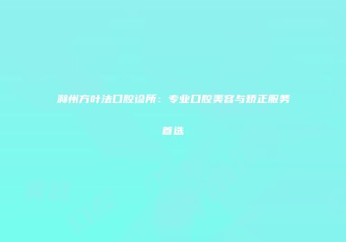 滁州方叶法口腔诊所：专业口腔美容与矫正服务首选