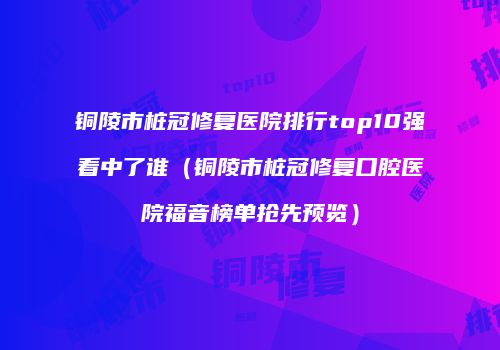 铜陵市桩冠修复医院排行top10强看中了谁（铜陵市桩冠修复口腔医院福音榜单抢先预览）