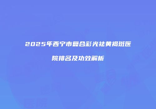 2025年西宁市复合彩光祛黄褐斑医院排名及功效解析