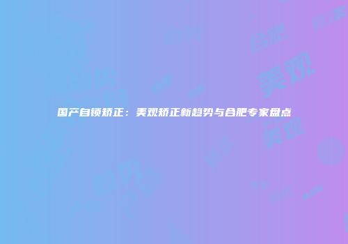 国产自锁矫正：美观矫正新趋势与合肥专家盘点