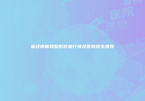 宿迁市畸耳整形价格行情及医院医生推荐