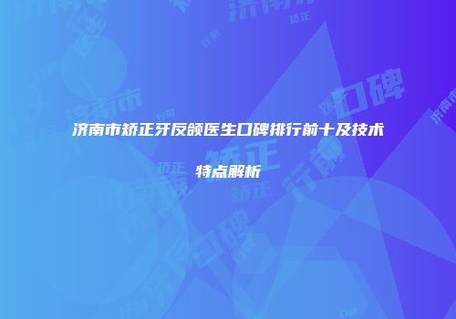 济南市矫正牙反颌医生口碑排行前十及技术特点解析
