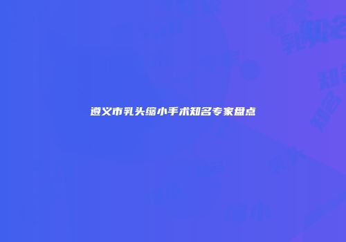 遵义市乳头缩小手术知名专家盘点