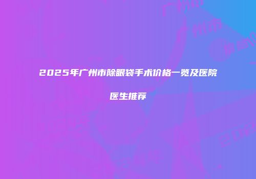 2025年广州市除眼袋手术价格一览及医院医生推荐