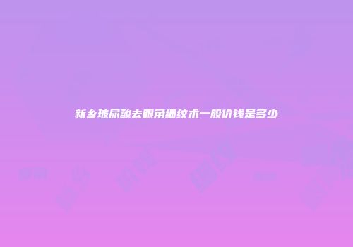 新乡玻尿酸去眼角细纹术一般价钱是多少