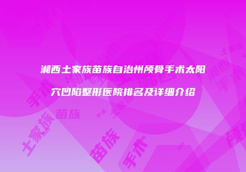 湘西土家族苗族自治州颅骨手术太阳穴凹陷整形医院排名及详细介绍