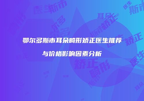 鄂尔多斯市耳朵畸形矫正医生推荐与价格影响因素分析