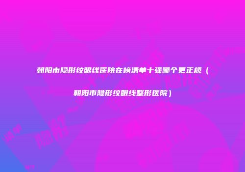 朝阳市隐形纹眼线医院在榜清单十强哪个更正规（朝阳市隐形纹眼线整形医院）