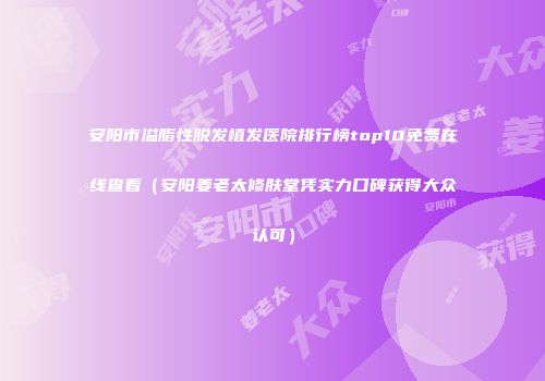 安阳市溢脂性脱发植发医院排行榜top10免费在线查看（安阳姜老太修肤堂凭实力口碑获得大众认可）