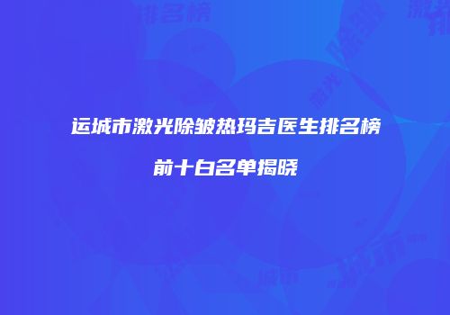 运城市激光除皱热玛吉医生排名榜前十白名单揭晓