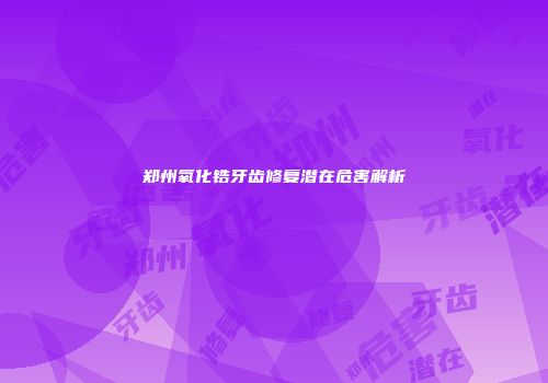 郑州氧化锆牙齿修复潜在危害解析
