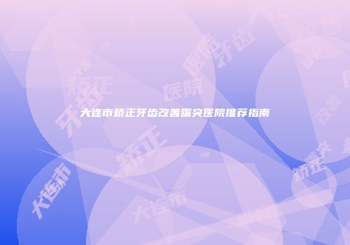 大连市矫正牙齿改善嘴突医院推荐指南