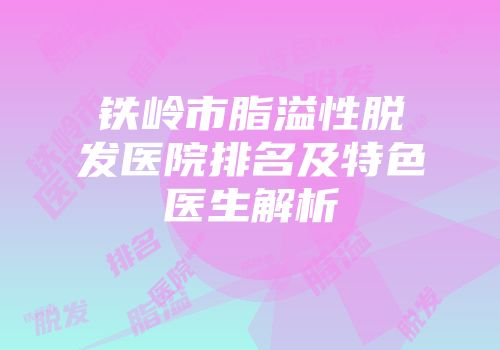铁岭市脂溢性脱发医院排名及特色医生解析