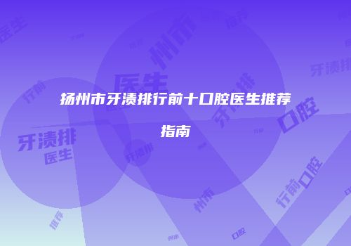 扬州市牙渍排行前十口腔医生推荐指南