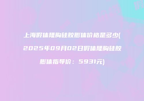上海假体隆胸硅胶膨体价格是多少(2025年09月02日假体隆胸硅胶膨体指导价：5931元)