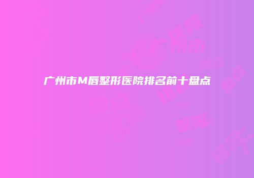 广州市M唇整形医院排名前十盘点