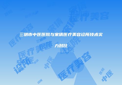 三明市中医医院与宋倩医疗美容诊所技术实力对比