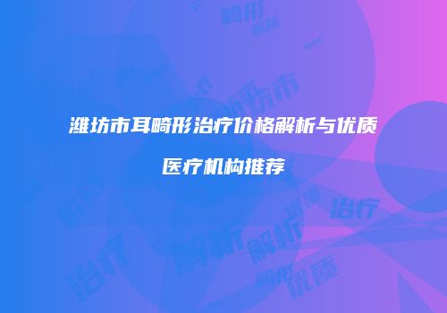 潍坊市耳畸形治疗价格解析与优质医疗机构推荐