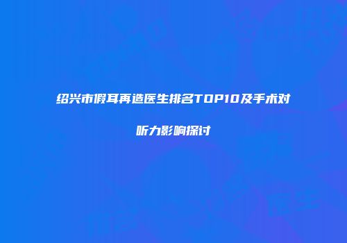 绍兴市假耳再造医生排名TOP10及手术对听力影响探讨