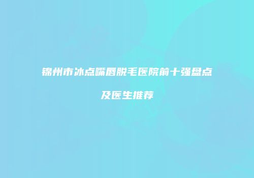 锦州市冰点嘴唇脱毛医院前十强盘点及医生推荐