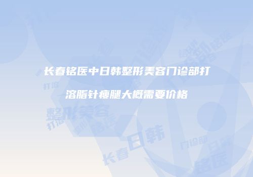 长春铭医中日韩整形美容门诊部打溶脂针瘦腿大概需要价格