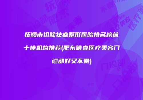 抚顺市切除祛疤整形医院排名榜前十佳机构推荐(肥东唯壹医疗美容门诊部好又不贵)
