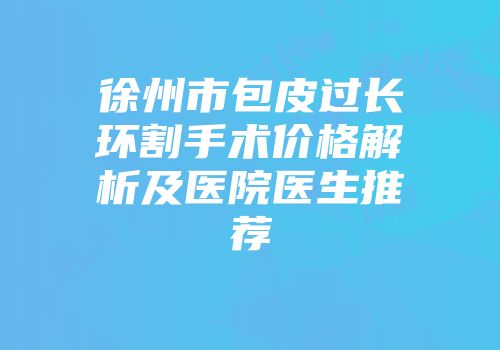 徐州市包皮过长环割手术价格解析及医院医生推荐