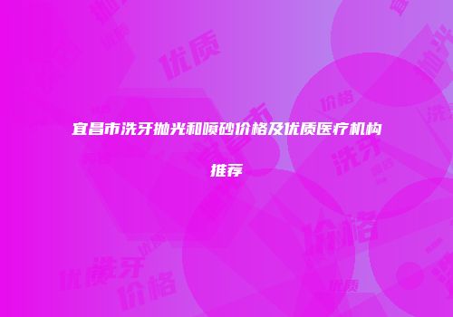宜昌市洗牙抛光和喷砂价格及优质医疗机构推荐