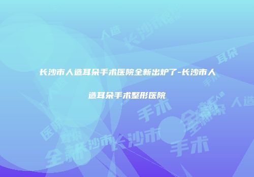长沙市人造耳朵手术医院全新出炉了-长沙市人造耳朵手术整形医院