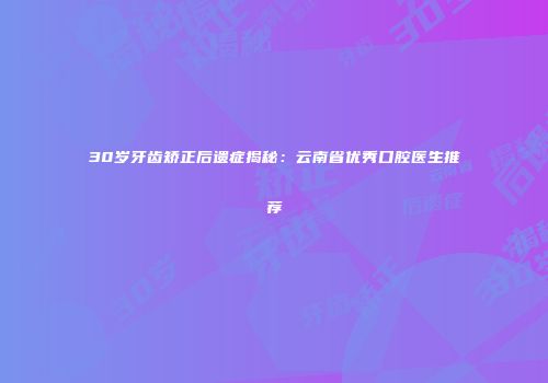 30岁牙齿矫正后遗症揭秘：云南省优秀口腔医生推荐