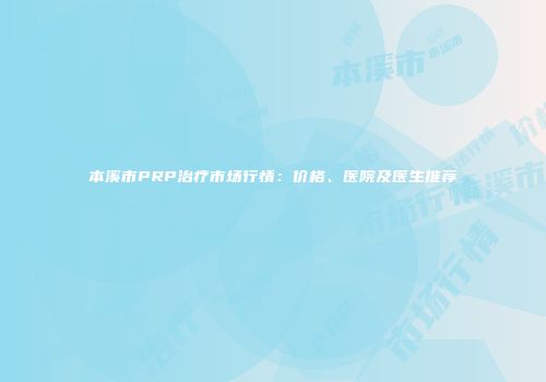 本溪市PRP治疗市场行情：价格、医院及医生推荐