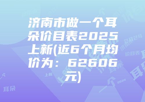 济南市做一个耳朵价目表2025上新(近6个月均价为：62606元)