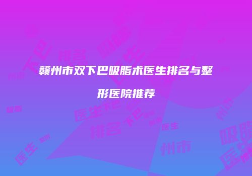 赣州市双下巴吸脂术医生排名与整形医院推荐