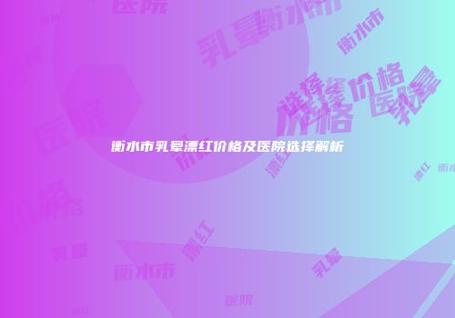 衡水市乳晕漂红价格及医院选择解析