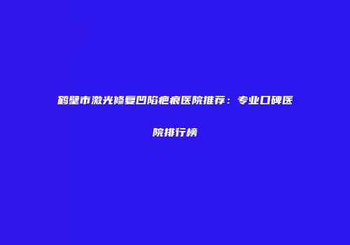 鹤壁市激光修复凹陷疤痕医院推荐：专业口碑医院排行榜