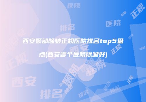西安颞部除皱正规医院排名top5盘点(西安哪个医院除皱好)