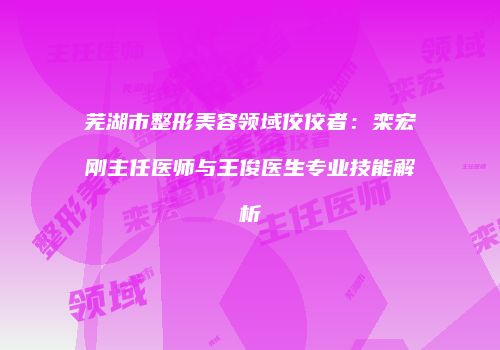 芜湖市整形美容领域佼佼者：栾宏刚主任医师与王俊医生专业技能解析
