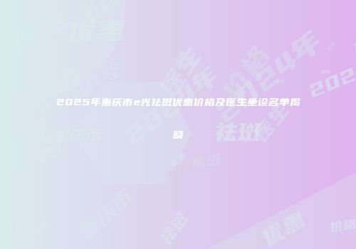 2025年重庆市e光祛斑优惠价格及医生坐诊名单揭晓