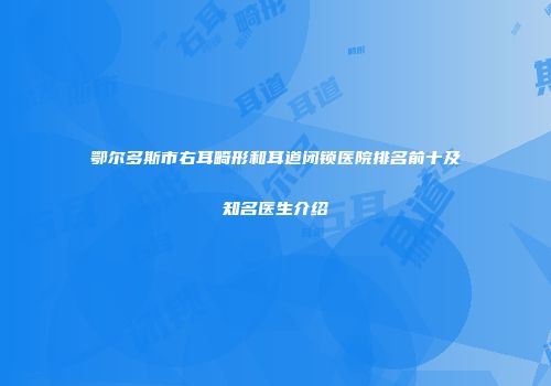 鄂尔多斯市右耳畸形和耳道闭锁医院排名前十及知名医生介绍