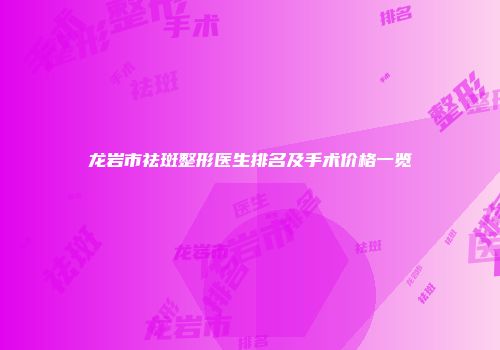 龙岩市祛斑整形医生排名及手术价格一览
