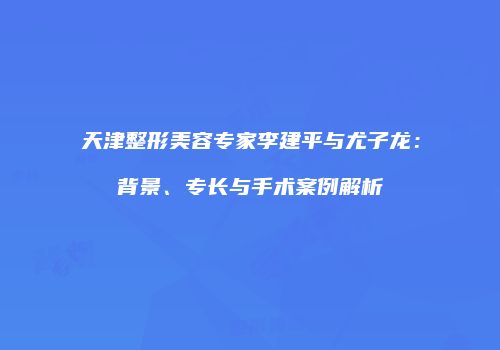 天津整形美容专家李建平与尤子龙：背景、专长与手术案例解析