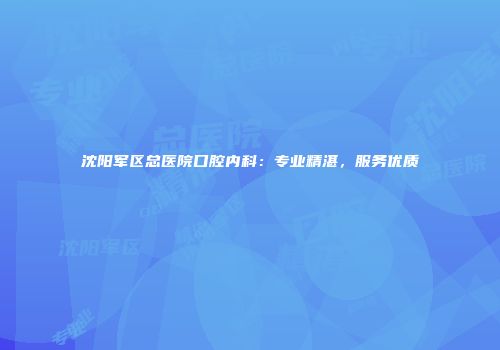 沈阳军区总医院口腔内科：专业精湛，服务优质