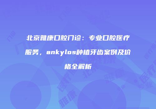 北京雅康口腔门诊：专业口腔医疗服务，ankylos种植牙齿案例及价格全解析