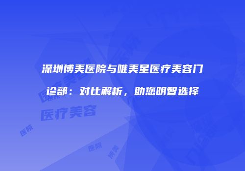 深圳博美医院与唯美星医疗美容门诊部：对比解析，助您明智选择
