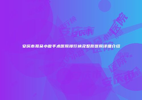 安庆市耳朵小做手术医院排行榜及整形医院详细介绍