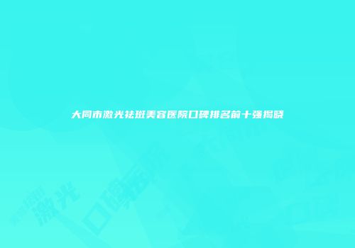 大同市激光祛斑美容医院口碑排名前十强揭晓