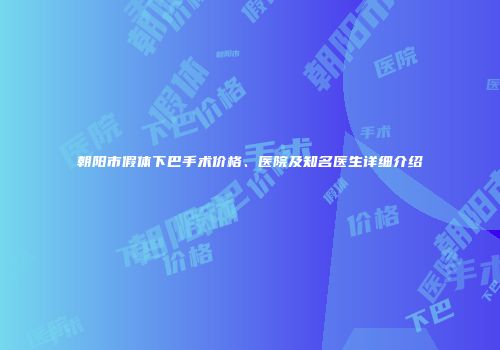 朝阳市假体下巴手术价格、医院及知名医生详细介绍